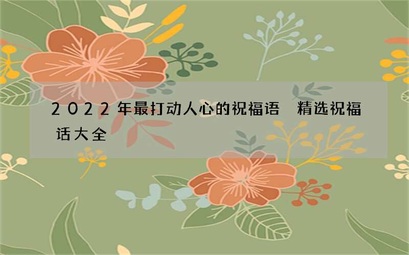 2022年最打动人心的祝福语 精选祝福话大全